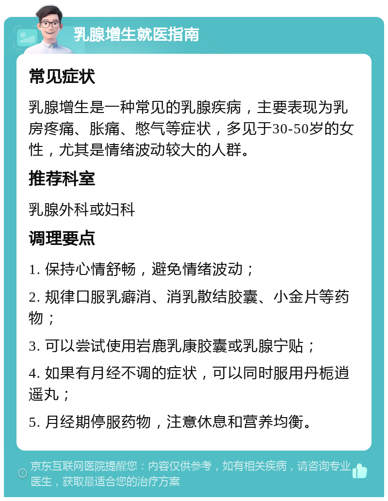 乳腺增生就医指南 常见症状 乳腺增生是一种常见的乳腺疾病，主要表现为乳房疼痛、胀痛、憋气等症状，多见于30-50岁的女性，尤其是情绪波动较大的人群。 推荐科室 乳腺外科或妇科 调理要点 1. 保持心情舒畅，避免情绪波动； 2. 规律口服乳癖消、消乳散结胶囊、小金片等药物； 3. 可以尝试使用岩鹿乳康胶囊或乳腺宁贴； 4. 如果有月经不调的症状，可以同时服用丹栀逍遥丸； 5. 月经期停服药物，注意休息和营养均衡。