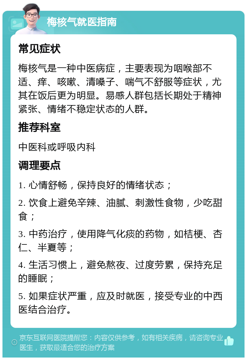 梅核气就医指南 常见症状 梅核气是一种中医病症，主要表现为咽喉部不适、痒、咳嗽、清嗓子、喘气不舒服等症状，尤其在饭后更为明显。易感人群包括长期处于精神紧张、情绪不稳定状态的人群。 推荐科室 中医科或呼吸内科 调理要点 1. 心情舒畅，保持良好的情绪状态； 2. 饮食上避免辛辣、油腻、刺激性食物，少吃甜食； 3. 中药治疗，使用降气化痰的药物，如桔梗、杏仁、半夏等； 4. 生活习惯上，避免熬夜、过度劳累，保持充足的睡眠； 5. 如果症状严重，应及时就医，接受专业的中西医结合治疗。