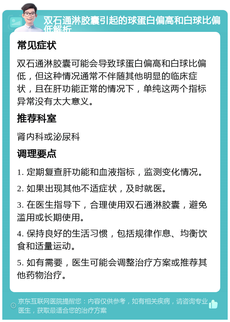 双石通淋胶囊引起的球蛋白偏高和白球比偏低解析 常见症状 双石通淋胶囊可能会导致球蛋白偏高和白球比偏低，但这种情况通常不伴随其他明显的临床症状，且在肝功能正常的情况下，单纯这两个指标异常没有太大意义。 推荐科室 肾内科或泌尿科 调理要点 1. 定期复查肝功能和血液指标，监测变化情况。 2. 如果出现其他不适症状，及时就医。 3. 在医生指导下，合理使用双石通淋胶囊，避免滥用或长期使用。 4. 保持良好的生活习惯，包括规律作息、均衡饮食和适量运动。 5. 如有需要，医生可能会调整治疗方案或推荐其他药物治疗。