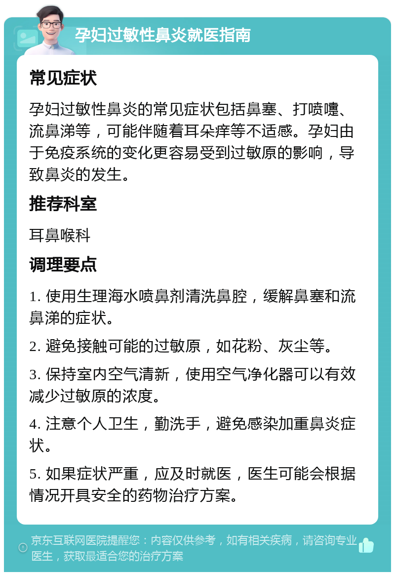 孕妇过敏性鼻炎就医指南 常见症状 孕妇过敏性鼻炎的常见症状包括鼻塞、打喷嚏、流鼻涕等，可能伴随着耳朵痒等不适感。孕妇由于免疫系统的变化更容易受到过敏原的影响，导致鼻炎的发生。 推荐科室 耳鼻喉科 调理要点 1. 使用生理海水喷鼻剂清洗鼻腔，缓解鼻塞和流鼻涕的症状。 2. 避免接触可能的过敏原，如花粉、灰尘等。 3. 保持室内空气清新，使用空气净化器可以有效减少过敏原的浓度。 4. 注意个人卫生，勤洗手，避免感染加重鼻炎症状。 5. 如果症状严重，应及时就医，医生可能会根据情况开具安全的药物治疗方案。