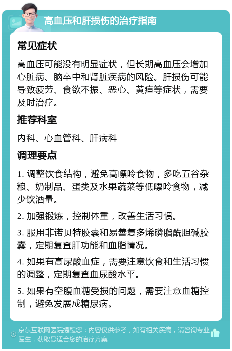 高血压和肝损伤的治疗指南 常见症状 高血压可能没有明显症状，但长期高血压会增加心脏病、脑卒中和肾脏疾病的风险。肝损伤可能导致疲劳、食欲不振、恶心、黄疸等症状，需要及时治疗。 推荐科室 内科、心血管科、肝病科 调理要点 1. 调整饮食结构，避免高嘌呤食物，多吃五谷杂粮、奶制品、蛋类及水果蔬菜等低嘌呤食物，减少饮酒量。 2. 加强锻炼，控制体重，改善生活习惯。 3. 服用非诺贝特胶囊和易善复多烯磷脂酰胆碱胶囊，定期复查肝功能和血脂情况。 4. 如果有高尿酸血症，需要注意饮食和生活习惯的调整，定期复查血尿酸水平。 5. 如果有空腹血糖受损的问题，需要注意血糖控制，避免发展成糖尿病。