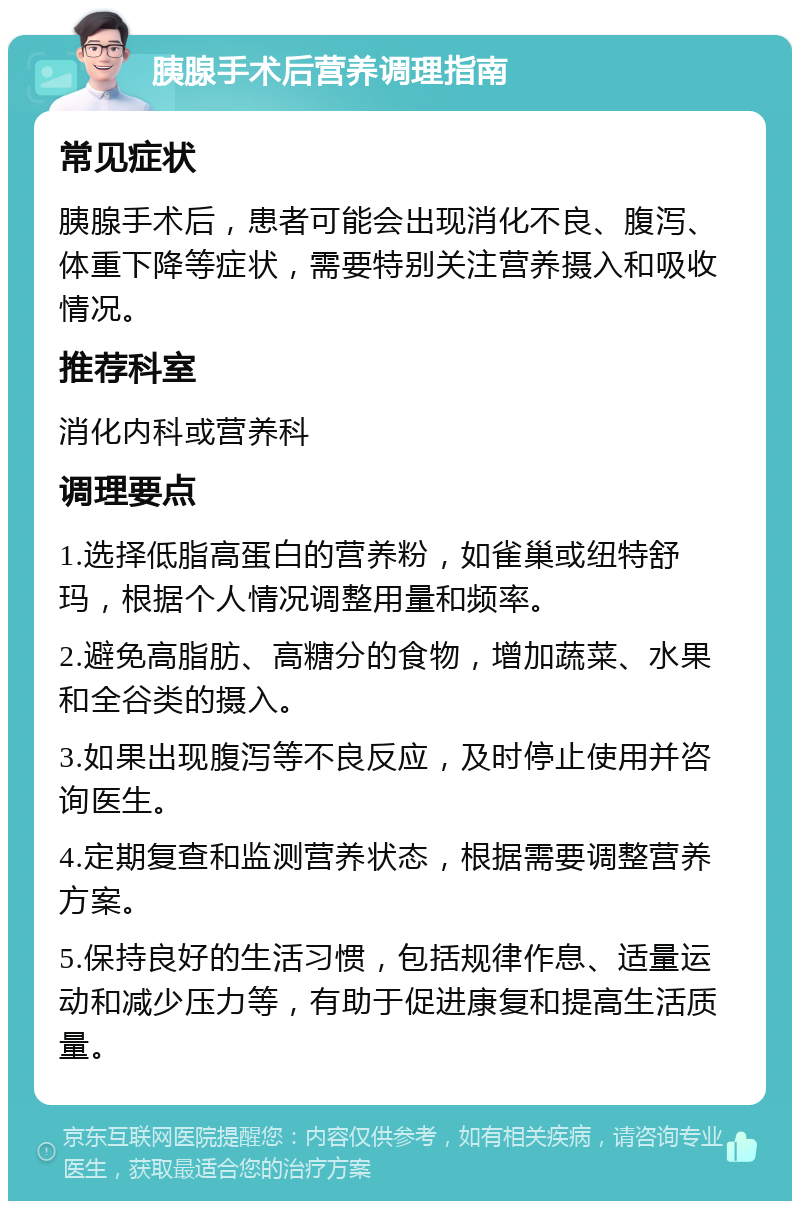 胰腺手术后营养调理指南 常见症状 胰腺手术后，患者可能会出现消化不良、腹泻、体重下降等症状，需要特别关注营养摄入和吸收情况。 推荐科室 消化内科或营养科 调理要点 1.选择低脂高蛋白的营养粉，如雀巢或纽特舒玛，根据个人情况调整用量和频率。 2.避免高脂肪、高糖分的食物，增加蔬菜、水果和全谷类的摄入。 3.如果出现腹泻等不良反应，及时停止使用并咨询医生。 4.定期复查和监测营养状态，根据需要调整营养方案。 5.保持良好的生活习惯，包括规律作息、适量运动和减少压力等，有助于促进康复和提高生活质量。