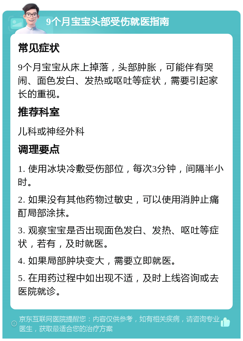 9个月宝宝头部受伤就医指南 常见症状 9个月宝宝从床上掉落，头部肿胀，可能伴有哭闹、面色发白、发热或呕吐等症状，需要引起家长的重视。 推荐科室 儿科或神经外科 调理要点 1. 使用冰块冷敷受伤部位，每次3分钟，间隔半小时。 2. 如果没有其他药物过敏史，可以使用消肿止痛酊局部涂抹。 3. 观察宝宝是否出现面色发白、发热、呕吐等症状，若有，及时就医。 4. 如果局部肿块变大，需要立即就医。 5. 在用药过程中如出现不适，及时上线咨询或去医院就诊。