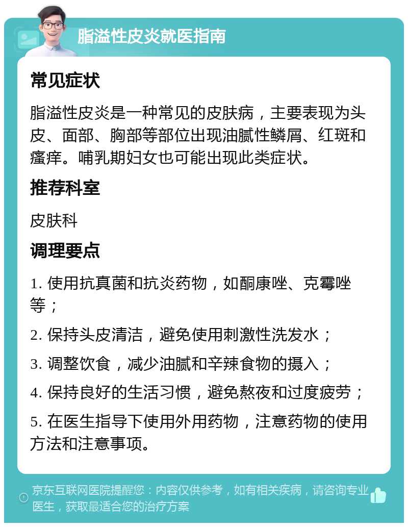 脂溢性皮炎就医指南 常见症状 脂溢性皮炎是一种常见的皮肤病，主要表现为头皮、面部、胸部等部位出现油腻性鳞屑、红斑和瘙痒。哺乳期妇女也可能出现此类症状。 推荐科室 皮肤科 调理要点 1. 使用抗真菌和抗炎药物，如酮康唑、克霉唑等； 2. 保持头皮清洁，避免使用刺激性洗发水； 3. 调整饮食，减少油腻和辛辣食物的摄入； 4. 保持良好的生活习惯，避免熬夜和过度疲劳； 5. 在医生指导下使用外用药物，注意药物的使用方法和注意事项。