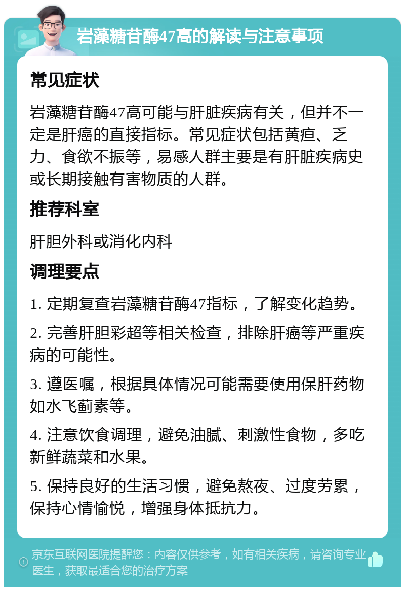 岩藻糖苷酶47高的解读与注意事项 常见症状 岩藻糖苷酶47高可能与肝脏疾病有关，但并不一定是肝癌的直接指标。常见症状包括黄疸、乏力、食欲不振等，易感人群主要是有肝脏疾病史或长期接触有害物质的人群。 推荐科室 肝胆外科或消化内科 调理要点 1. 定期复查岩藻糖苷酶47指标，了解变化趋势。 2. 完善肝胆彩超等相关检查，排除肝癌等严重疾病的可能性。 3. 遵医嘱，根据具体情况可能需要使用保肝药物如水飞蓟素等。 4. 注意饮食调理，避免油腻、刺激性食物，多吃新鲜蔬菜和水果。 5. 保持良好的生活习惯，避免熬夜、过度劳累，保持心情愉悦，增强身体抵抗力。