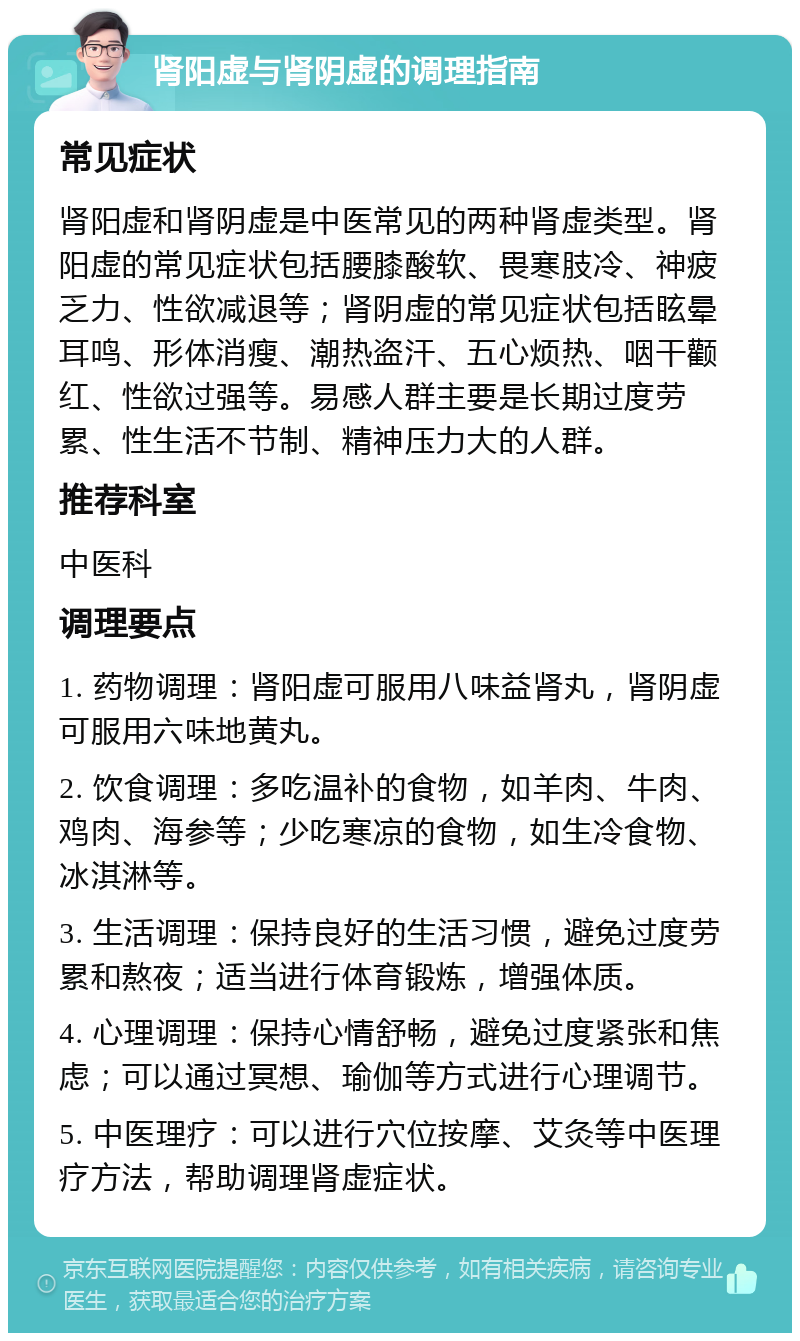 肾阳虚与肾阴虚的调理指南 常见症状 肾阳虚和肾阴虚是中医常见的两种肾虚类型。肾阳虚的常见症状包括腰膝酸软、畏寒肢冷、神疲乏力、性欲减退等；肾阴虚的常见症状包括眩晕耳鸣、形体消瘦、潮热盗汗、五心烦热、咽干颧红、性欲过强等。易感人群主要是长期过度劳累、性生活不节制、精神压力大的人群。 推荐科室 中医科 调理要点 1. 药物调理：肾阳虚可服用八味益肾丸，肾阴虚可服用六味地黄丸。 2. 饮食调理：多吃温补的食物，如羊肉、牛肉、鸡肉、海参等；少吃寒凉的食物，如生冷食物、冰淇淋等。 3. 生活调理：保持良好的生活习惯，避免过度劳累和熬夜；适当进行体育锻炼，增强体质。 4. 心理调理：保持心情舒畅，避免过度紧张和焦虑；可以通过冥想、瑜伽等方式进行心理调节。 5. 中医理疗：可以进行穴位按摩、艾灸等中医理疗方法，帮助调理肾虚症状。