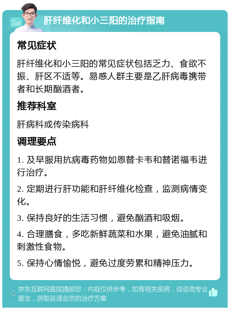 肝纤维化和小三阳的治疗指南 常见症状 肝纤维化和小三阳的常见症状包括乏力、食欲不振、肝区不适等。易感人群主要是乙肝病毒携带者和长期酗酒者。 推荐科室 肝病科或传染病科 调理要点 1. 及早服用抗病毒药物如恩替卡韦和替诺福韦进行治疗。 2. 定期进行肝功能和肝纤维化检查，监测病情变化。 3. 保持良好的生活习惯，避免酗酒和吸烟。 4. 合理膳食，多吃新鲜蔬菜和水果，避免油腻和刺激性食物。 5. 保持心情愉悦，避免过度劳累和精神压力。