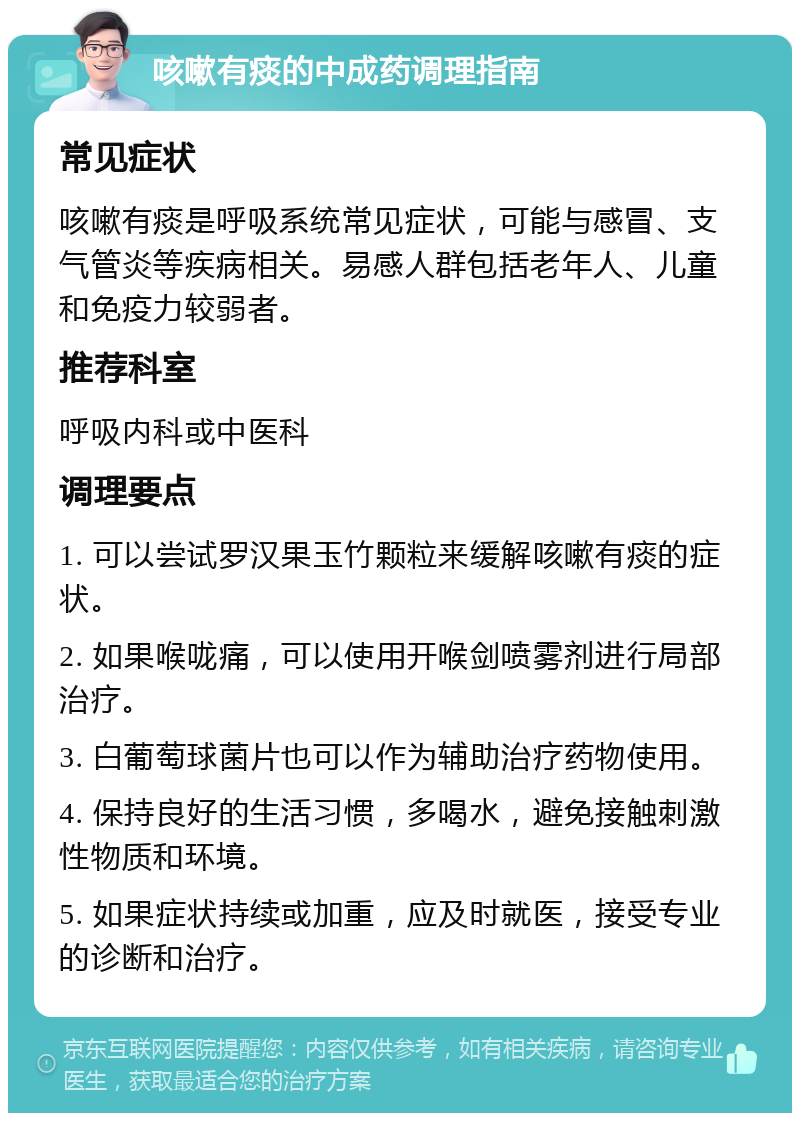 咳嗽有痰的中成药调理指南 常见症状 咳嗽有痰是呼吸系统常见症状，可能与感冒、支气管炎等疾病相关。易感人群包括老年人、儿童和免疫力较弱者。 推荐科室 呼吸内科或中医科 调理要点 1. 可以尝试罗汉果玉竹颗粒来缓解咳嗽有痰的症状。 2. 如果喉咙痛，可以使用开喉剑喷雾剂进行局部治疗。 3. 白葡萄球菌片也可以作为辅助治疗药物使用。 4. 保持良好的生活习惯，多喝水，避免接触刺激性物质和环境。 5. 如果症状持续或加重，应及时就医，接受专业的诊断和治疗。