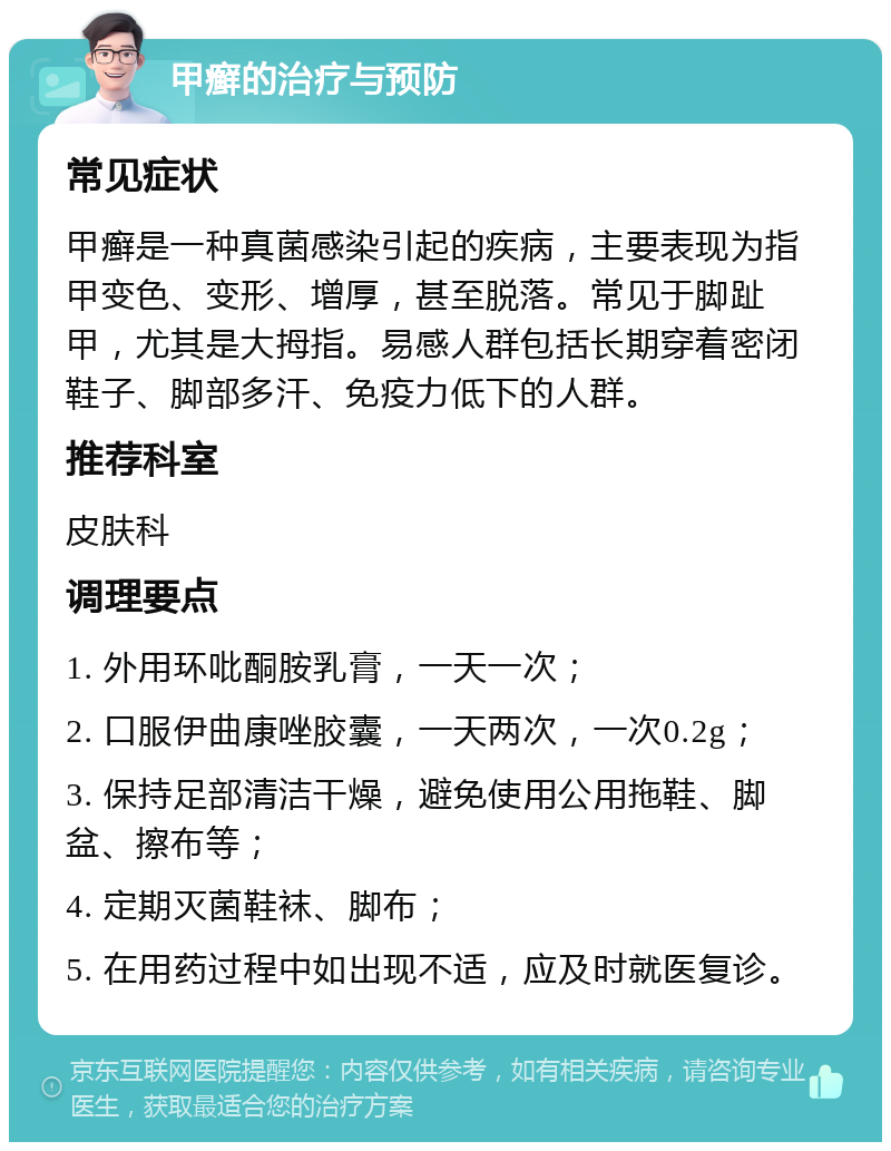 甲癣的治疗与预防 常见症状 甲癣是一种真菌感染引起的疾病，主要表现为指甲变色、变形、增厚，甚至脱落。常见于脚趾甲，尤其是大拇指。易感人群包括长期穿着密闭鞋子、脚部多汗、免疫力低下的人群。 推荐科室 皮肤科 调理要点 1. 外用环吡酮胺乳膏，一天一次； 2. 口服伊曲康唑胶囊，一天两次，一次0.2g； 3. 保持足部清洁干燥，避免使用公用拖鞋、脚盆、擦布等； 4. 定期灭菌鞋袜、脚布； 5. 在用药过程中如出现不适，应及时就医复诊。