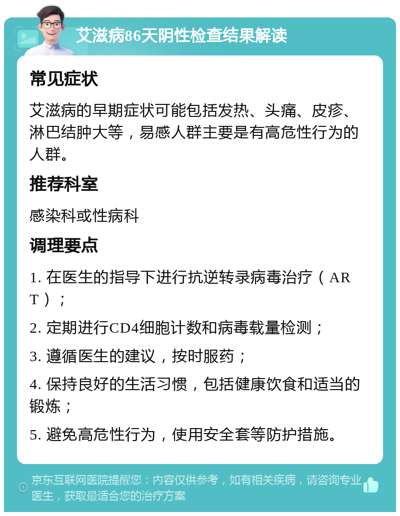 艾滋病86天阴性检查结果解读 常见症状 艾滋病的早期症状可能包括发热、头痛、皮疹、淋巴结肿大等，易感人群主要是有高危性行为的人群。 推荐科室 感染科或性病科 调理要点 1. 在医生的指导下进行抗逆转录病毒治疗（ART）； 2. 定期进行CD4细胞计数和病毒载量检测； 3. 遵循医生的建议，按时服药； 4. 保持良好的生活习惯，包括健康饮食和适当的锻炼； 5. 避免高危性行为，使用安全套等防护措施。