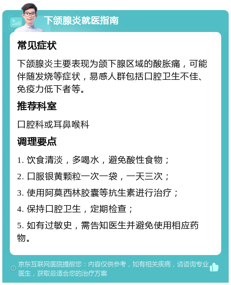 下颌腺炎就医指南 常见症状 下颌腺炎主要表现为颌下腺区域的酸胀痛，可能伴随发烧等症状，易感人群包括口腔卫生不佳、免疫力低下者等。 推荐科室 口腔科或耳鼻喉科 调理要点 1. 饮食清淡，多喝水，避免酸性食物； 2. 口服银黄颗粒一次一袋，一天三次； 3. 使用阿莫西林胶囊等抗生素进行治疗； 4. 保持口腔卫生，定期检查； 5. 如有过敏史，需告知医生并避免使用相应药物。