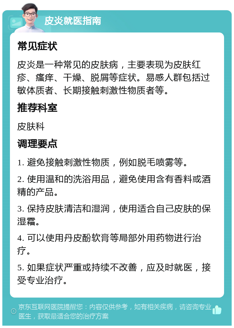 皮炎就医指南 常见症状 皮炎是一种常见的皮肤病，主要表现为皮肤红疹、瘙痒、干燥、脱屑等症状。易感人群包括过敏体质者、长期接触刺激性物质者等。 推荐科室 皮肤科 调理要点 1. 避免接触刺激性物质，例如脱毛喷雾等。 2. 使用温和的洗浴用品，避免使用含有香料或酒精的产品。 3. 保持皮肤清洁和湿润，使用适合自己皮肤的保湿霜。 4. 可以使用丹皮酚软膏等局部外用药物进行治疗。 5. 如果症状严重或持续不改善，应及时就医，接受专业治疗。