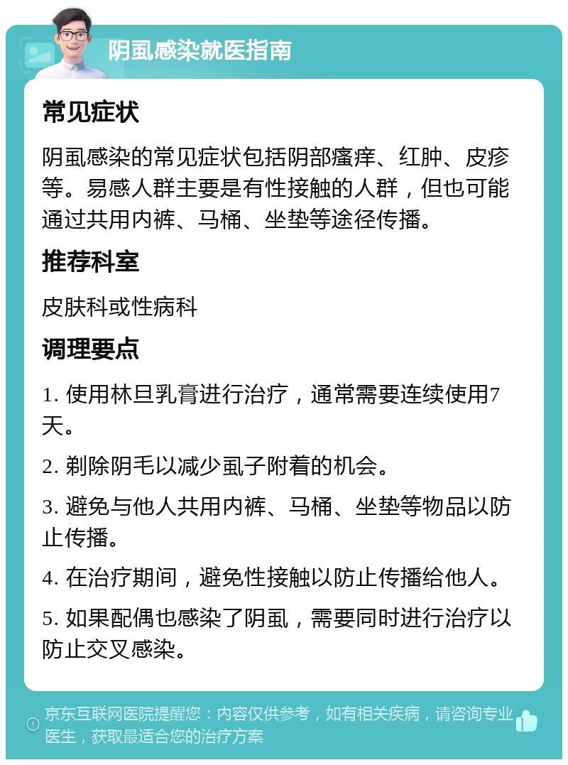 阴虱感染就医指南 常见症状 阴虱感染的常见症状包括阴部瘙痒、红肿、皮疹等。易感人群主要是有性接触的人群，但也可能通过共用内裤、马桶、坐垫等途径传播。 推荐科室 皮肤科或性病科 调理要点 1. 使用林旦乳膏进行治疗，通常需要连续使用7天。 2. 剃除阴毛以减少虱子附着的机会。 3. 避免与他人共用内裤、马桶、坐垫等物品以防止传播。 4. 在治疗期间，避免性接触以防止传播给他人。 5. 如果配偶也感染了阴虱，需要同时进行治疗以防止交叉感染。