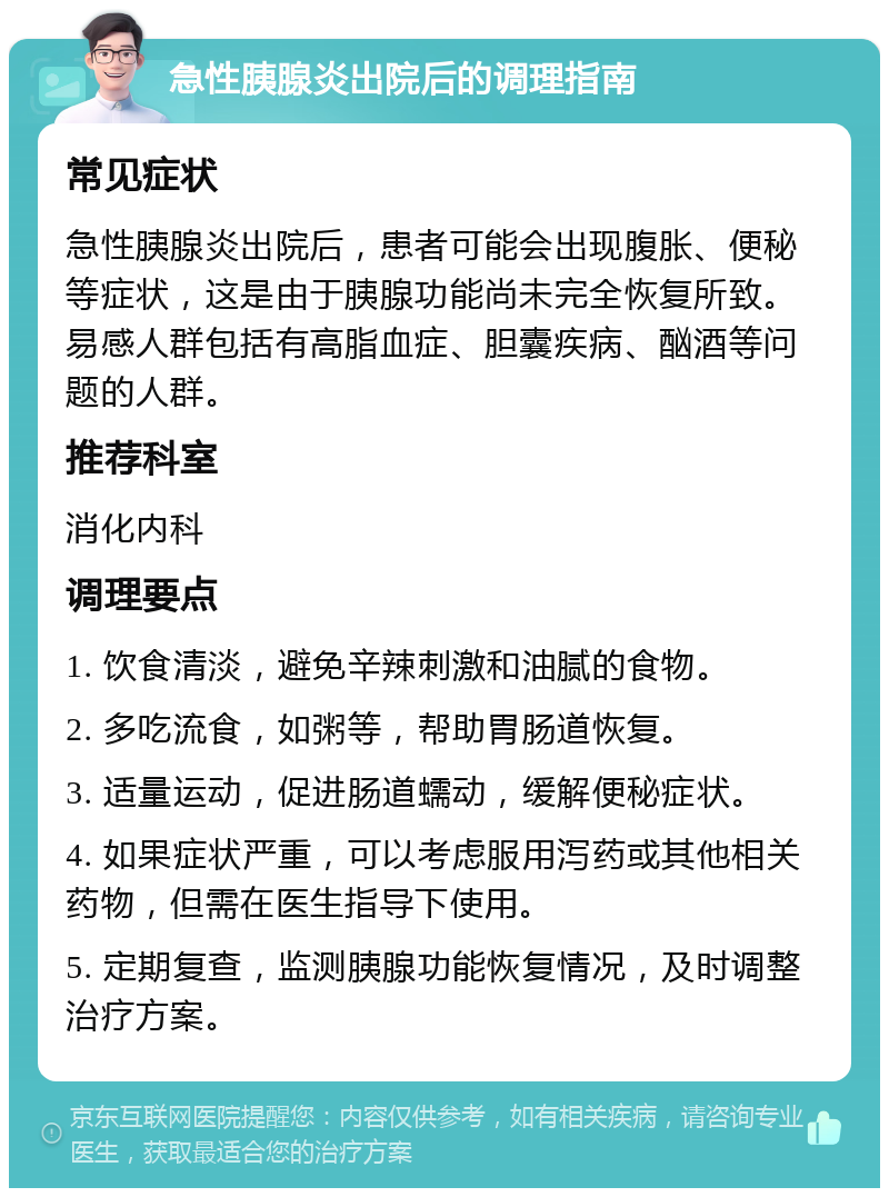 急性胰腺炎出院后的调理指南 常见症状 急性胰腺炎出院后，患者可能会出现腹胀、便秘等症状，这是由于胰腺功能尚未完全恢复所致。易感人群包括有高脂血症、胆囊疾病、酗酒等问题的人群。 推荐科室 消化内科 调理要点 1. 饮食清淡，避免辛辣刺激和油腻的食物。 2. 多吃流食，如粥等，帮助胃肠道恢复。 3. 适量运动，促进肠道蠕动，缓解便秘症状。 4. 如果症状严重，可以考虑服用泻药或其他相关药物，但需在医生指导下使用。 5. 定期复查，监测胰腺功能恢复情况，及时调整治疗方案。