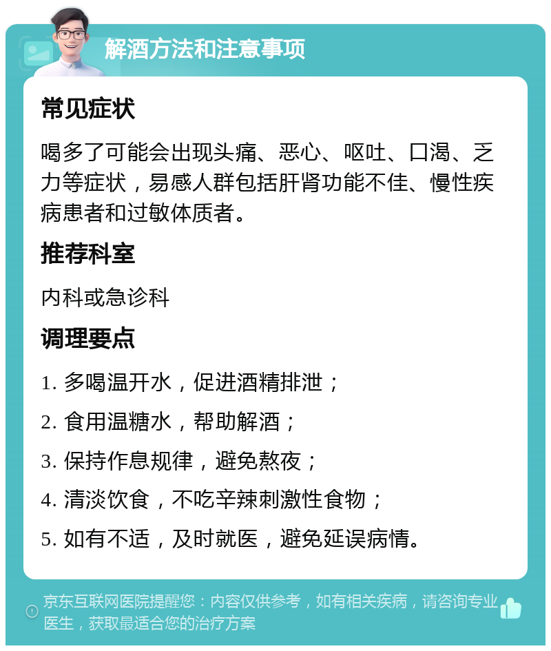 解酒方法和注意事项 常见症状 喝多了可能会出现头痛、恶心、呕吐、口渴、乏力等症状，易感人群包括肝肾功能不佳、慢性疾病患者和过敏体质者。 推荐科室 内科或急诊科 调理要点 1. 多喝温开水，促进酒精排泄； 2. 食用温糖水，帮助解酒； 3. 保持作息规律，避免熬夜； 4. 清淡饮食，不吃辛辣刺激性食物； 5. 如有不适，及时就医，避免延误病情。