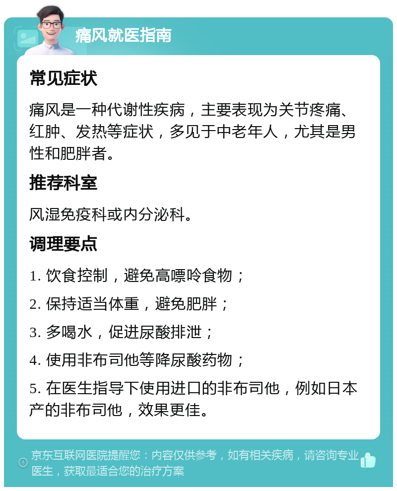 痛风就医指南 常见症状 痛风是一种代谢性疾病，主要表现为关节疼痛、红肿、发热等症状，多见于中老年人，尤其是男性和肥胖者。 推荐科室 风湿免疫科或内分泌科。 调理要点 1. 饮食控制，避免高嘌呤食物； 2. 保持适当体重，避免肥胖； 3. 多喝水，促进尿酸排泄； 4. 使用非布司他等降尿酸药物； 5. 在医生指导下使用进口的非布司他，例如日本产的非布司他，效果更佳。