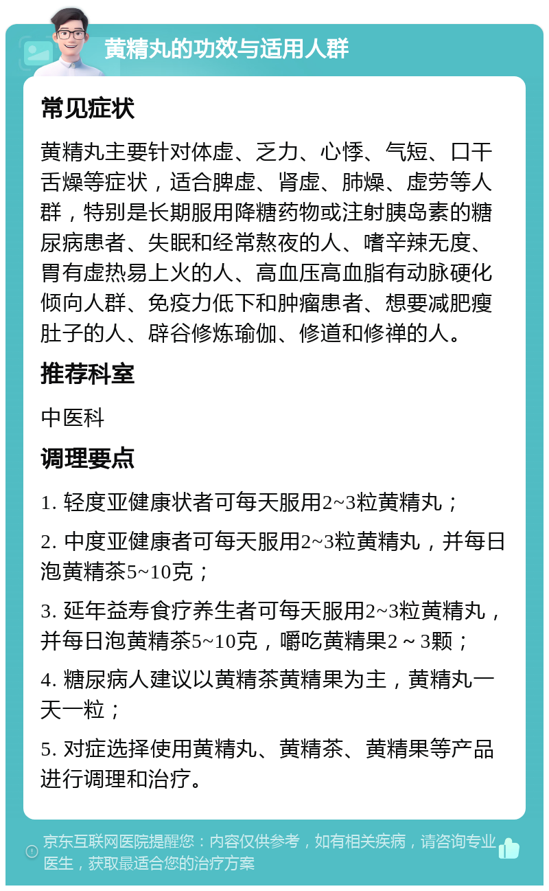 黄精丸的功效与适用人群 常见症状 黄精丸主要针对体虚、乏力、心悸、气短、口干舌燥等症状，适合脾虚、肾虚、肺燥、虚劳等人群，特别是长期服用降糖药物或注射胰岛素的糖尿病患者、失眠和经常熬夜的人、嗜辛辣无度、胃有虚热易上火的人、高血压高血脂有动脉硬化倾向人群、免疫力低下和肿瘤患者、想要减肥瘦肚子的人、辟谷修炼瑜伽、修道和修禅的人。 推荐科室 中医科 调理要点 1. 轻度亚健康状者可每天服用2~3粒黄精丸； 2. 中度亚健康者可每天服用2~3粒黄精丸，并每日泡黄精茶5~10克； 3. 延年益寿食疗养生者可每天服用2~3粒黄精丸，并每日泡黄精茶5~10克，嚼吃黄精果2～3颗； 4. 糖尿病人建议以黄精茶黄精果为主，黄精丸一天一粒； 5. 对症选择使用黄精丸、黄精茶、黄精果等产品进行调理和治疗。