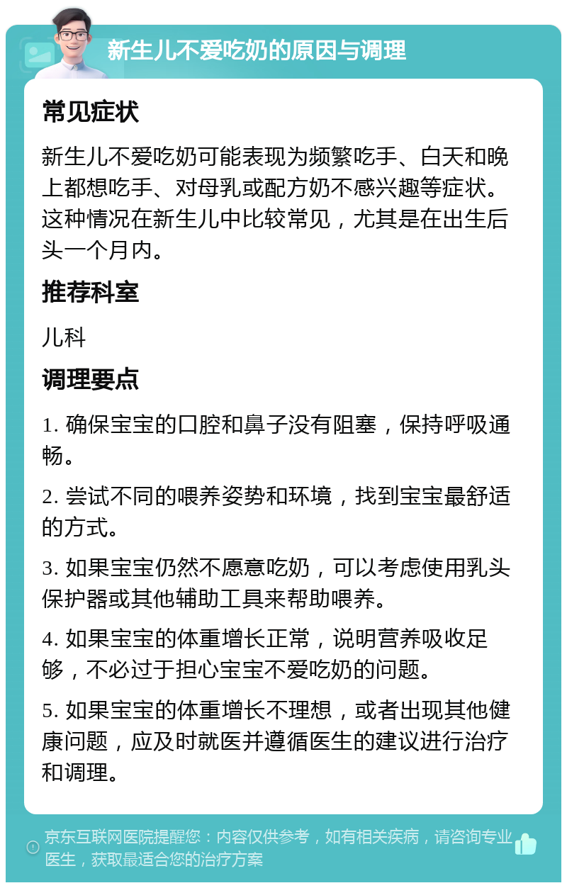 新生儿不爱吃奶的原因与调理 常见症状 新生儿不爱吃奶可能表现为频繁吃手、白天和晚上都想吃手、对母乳或配方奶不感兴趣等症状。这种情况在新生儿中比较常见，尤其是在出生后头一个月内。 推荐科室 儿科 调理要点 1. 确保宝宝的口腔和鼻子没有阻塞，保持呼吸通畅。 2. 尝试不同的喂养姿势和环境，找到宝宝最舒适的方式。 3. 如果宝宝仍然不愿意吃奶，可以考虑使用乳头保护器或其他辅助工具来帮助喂养。 4. 如果宝宝的体重增长正常，说明营养吸收足够，不必过于担心宝宝不爱吃奶的问题。 5. 如果宝宝的体重增长不理想，或者出现其他健康问题，应及时就医并遵循医生的建议进行治疗和调理。