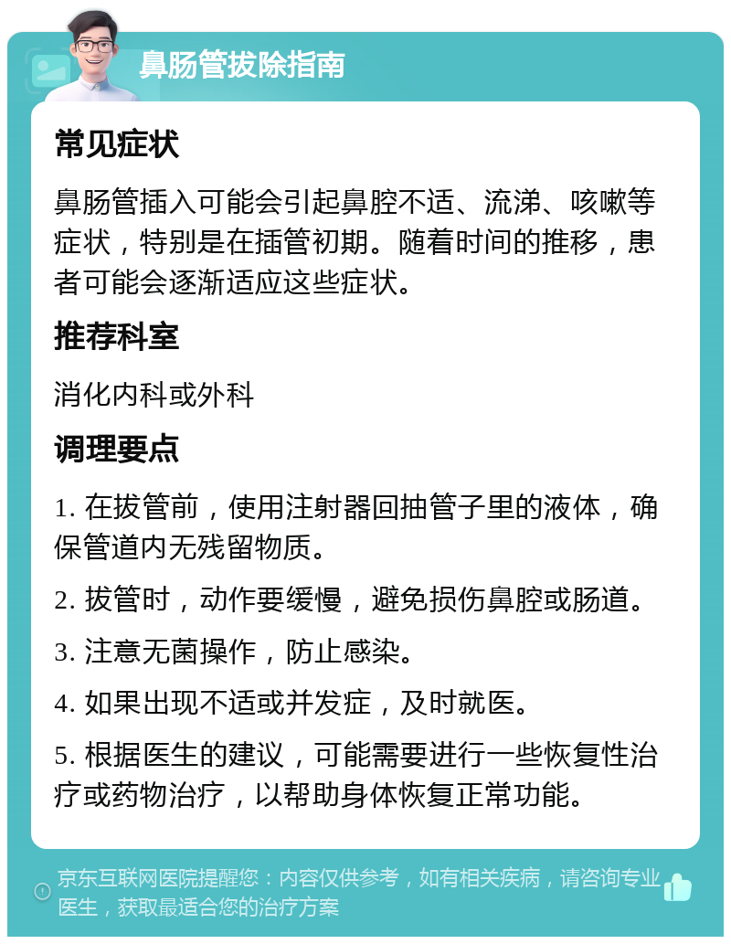 鼻肠管拔除指南 常见症状 鼻肠管插入可能会引起鼻腔不适、流涕、咳嗽等症状，特别是在插管初期。随着时间的推移，患者可能会逐渐适应这些症状。 推荐科室 消化内科或外科 调理要点 1. 在拔管前，使用注射器回抽管子里的液体，确保管道内无残留物质。 2. 拔管时，动作要缓慢，避免损伤鼻腔或肠道。 3. 注意无菌操作，防止感染。 4. 如果出现不适或并发症，及时就医。 5. 根据医生的建议，可能需要进行一些恢复性治疗或药物治疗，以帮助身体恢复正常功能。