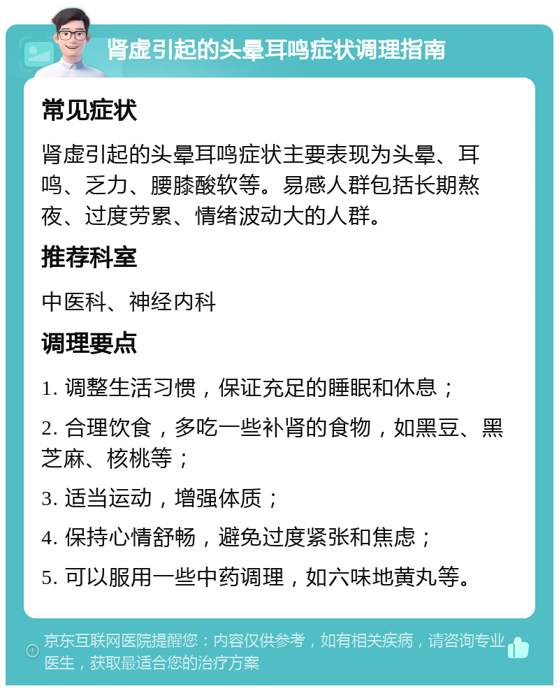 肾虚引起的头晕耳鸣症状调理指南 常见症状 肾虚引起的头晕耳鸣症状主要表现为头晕、耳鸣、乏力、腰膝酸软等。易感人群包括长期熬夜、过度劳累、情绪波动大的人群。 推荐科室 中医科、神经内科 调理要点 1. 调整生活习惯，保证充足的睡眠和休息； 2. 合理饮食，多吃一些补肾的食物，如黑豆、黑芝麻、核桃等； 3. 适当运动，增强体质； 4. 保持心情舒畅，避免过度紧张和焦虑； 5. 可以服用一些中药调理，如六味地黄丸等。