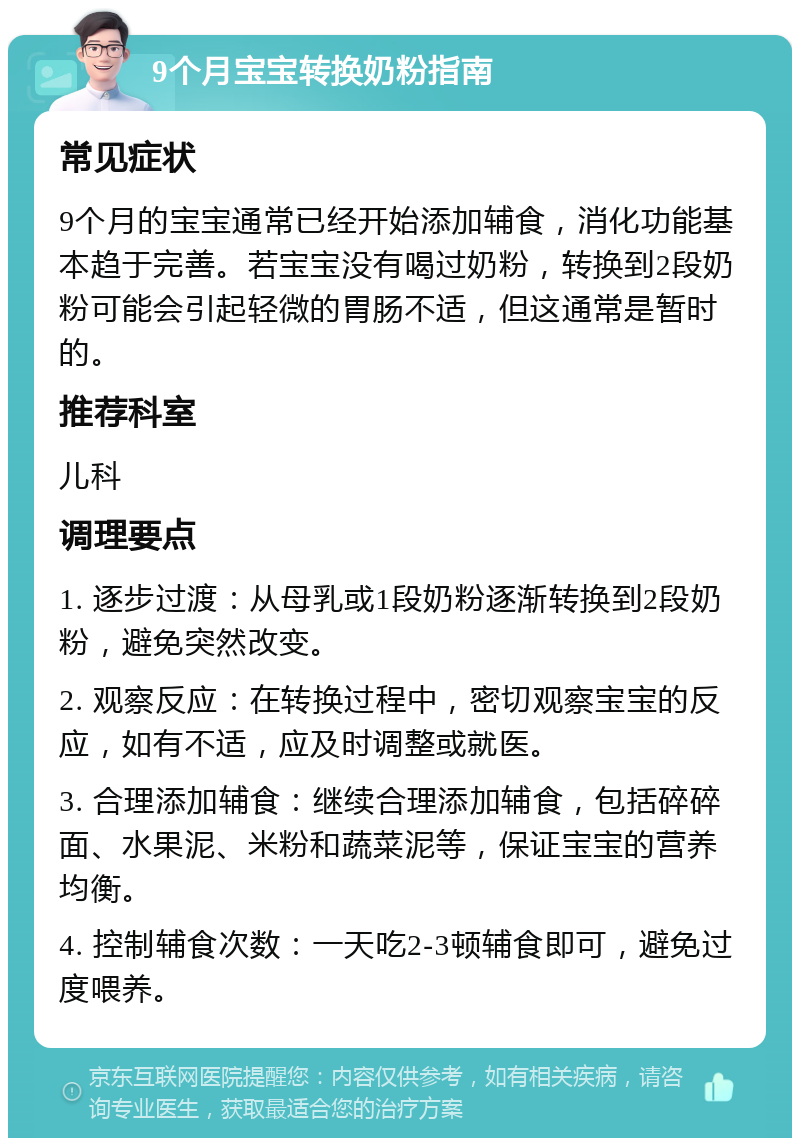 9个月宝宝转换奶粉指南 常见症状 9个月的宝宝通常已经开始添加辅食，消化功能基本趋于完善。若宝宝没有喝过奶粉，转换到2段奶粉可能会引起轻微的胃肠不适，但这通常是暂时的。 推荐科室 儿科 调理要点 1. 逐步过渡：从母乳或1段奶粉逐渐转换到2段奶粉，避免突然改变。 2. 观察反应：在转换过程中，密切观察宝宝的反应，如有不适，应及时调整或就医。 3. 合理添加辅食：继续合理添加辅食，包括碎碎面、水果泥、米粉和蔬菜泥等，保证宝宝的营养均衡。 4. 控制辅食次数：一天吃2-3顿辅食即可，避免过度喂养。