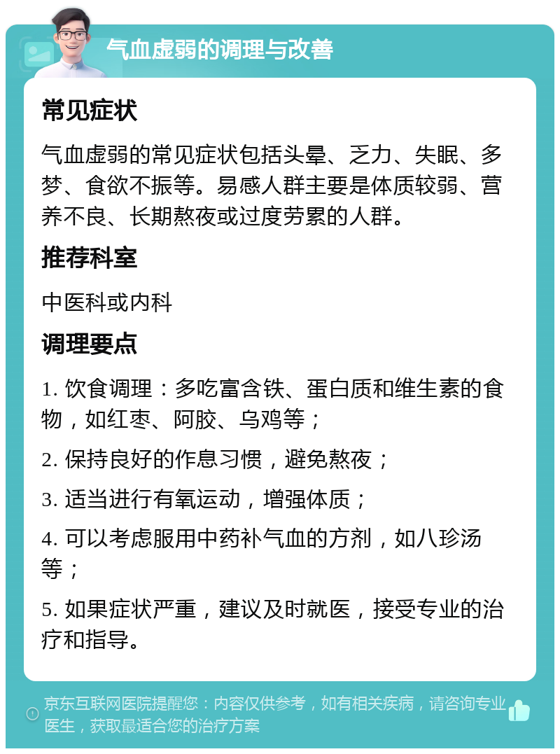 气血虚弱的调理与改善 常见症状 气血虚弱的常见症状包括头晕、乏力、失眠、多梦、食欲不振等。易感人群主要是体质较弱、营养不良、长期熬夜或过度劳累的人群。 推荐科室 中医科或内科 调理要点 1. 饮食调理：多吃富含铁、蛋白质和维生素的食物，如红枣、阿胶、乌鸡等； 2. 保持良好的作息习惯，避免熬夜； 3. 适当进行有氧运动，增强体质； 4. 可以考虑服用中药补气血的方剂，如八珍汤等； 5. 如果症状严重，建议及时就医，接受专业的治疗和指导。