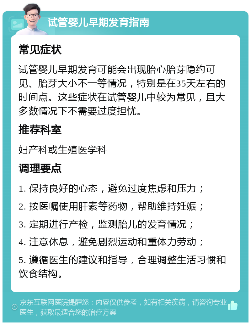 试管婴儿早期发育指南 常见症状 试管婴儿早期发育可能会出现胎心胎芽隐约可见、胎芽大小不一等情况，特别是在35天左右的时间点。这些症状在试管婴儿中较为常见，且大多数情况下不需要过度担忧。 推荐科室 妇产科或生殖医学科 调理要点 1. 保持良好的心态，避免过度焦虑和压力； 2. 按医嘱使用肝素等药物，帮助维持妊娠； 3. 定期进行产检，监测胎儿的发育情况； 4. 注意休息，避免剧烈运动和重体力劳动； 5. 遵循医生的建议和指导，合理调整生活习惯和饮食结构。