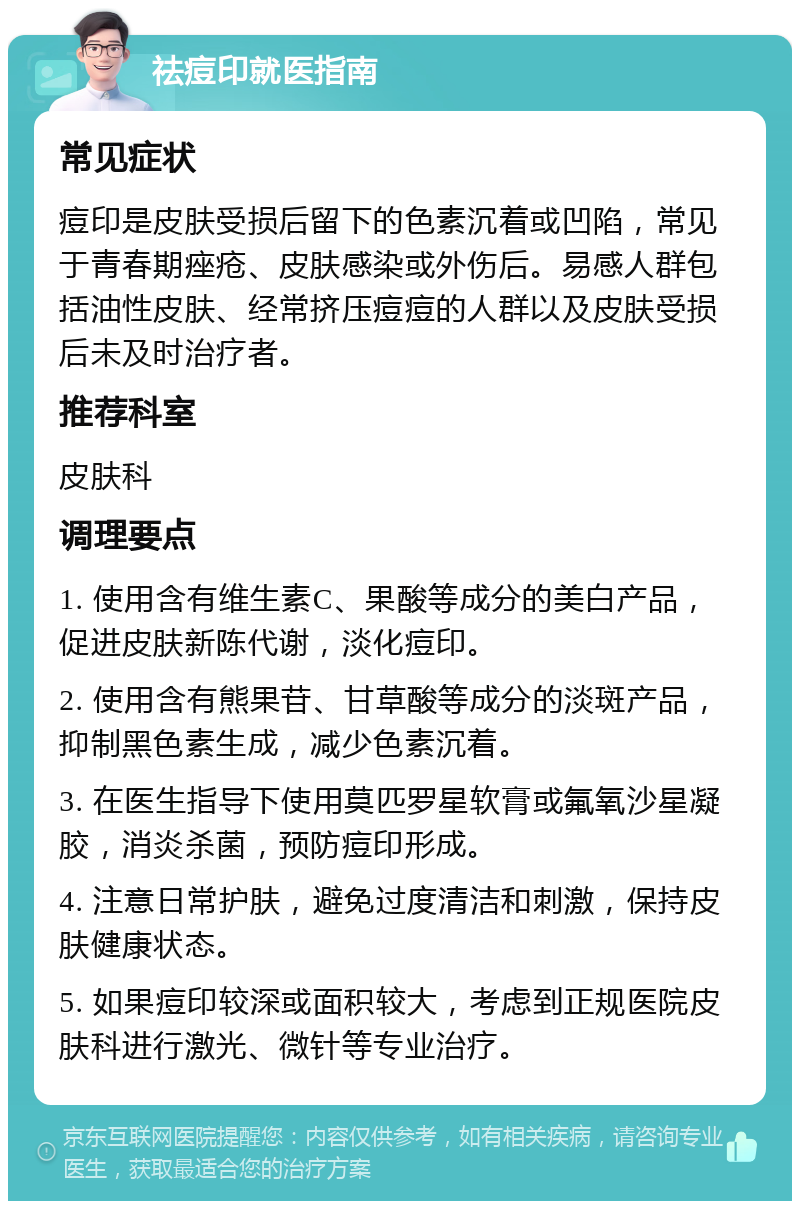 祛痘印就医指南 常见症状 痘印是皮肤受损后留下的色素沉着或凹陷，常见于青春期痤疮、皮肤感染或外伤后。易感人群包括油性皮肤、经常挤压痘痘的人群以及皮肤受损后未及时治疗者。 推荐科室 皮肤科 调理要点 1. 使用含有维生素C、果酸等成分的美白产品，促进皮肤新陈代谢，淡化痘印。 2. 使用含有熊果苷、甘草酸等成分的淡斑产品，抑制黑色素生成，减少色素沉着。 3. 在医生指导下使用莫匹罗星软膏或氟氧沙星凝胶，消炎杀菌，预防痘印形成。 4. 注意日常护肤，避免过度清洁和刺激，保持皮肤健康状态。 5. 如果痘印较深或面积较大，考虑到正规医院皮肤科进行激光、微针等专业治疗。