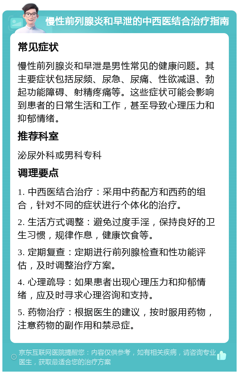 慢性前列腺炎和早泄的中西医结合治疗指南 常见症状 慢性前列腺炎和早泄是男性常见的健康问题。其主要症状包括尿频、尿急、尿痛、性欲减退、勃起功能障碍、射精疼痛等。这些症状可能会影响到患者的日常生活和工作，甚至导致心理压力和抑郁情绪。 推荐科室 泌尿外科或男科专科 调理要点 1. 中西医结合治疗：采用中药配方和西药的组合，针对不同的症状进行个体化的治疗。 2. 生活方式调整：避免过度手淫，保持良好的卫生习惯，规律作息，健康饮食等。 3. 定期复查：定期进行前列腺检查和性功能评估，及时调整治疗方案。 4. 心理疏导：如果患者出现心理压力和抑郁情绪，应及时寻求心理咨询和支持。 5. 药物治疗：根据医生的建议，按时服用药物，注意药物的副作用和禁忌症。