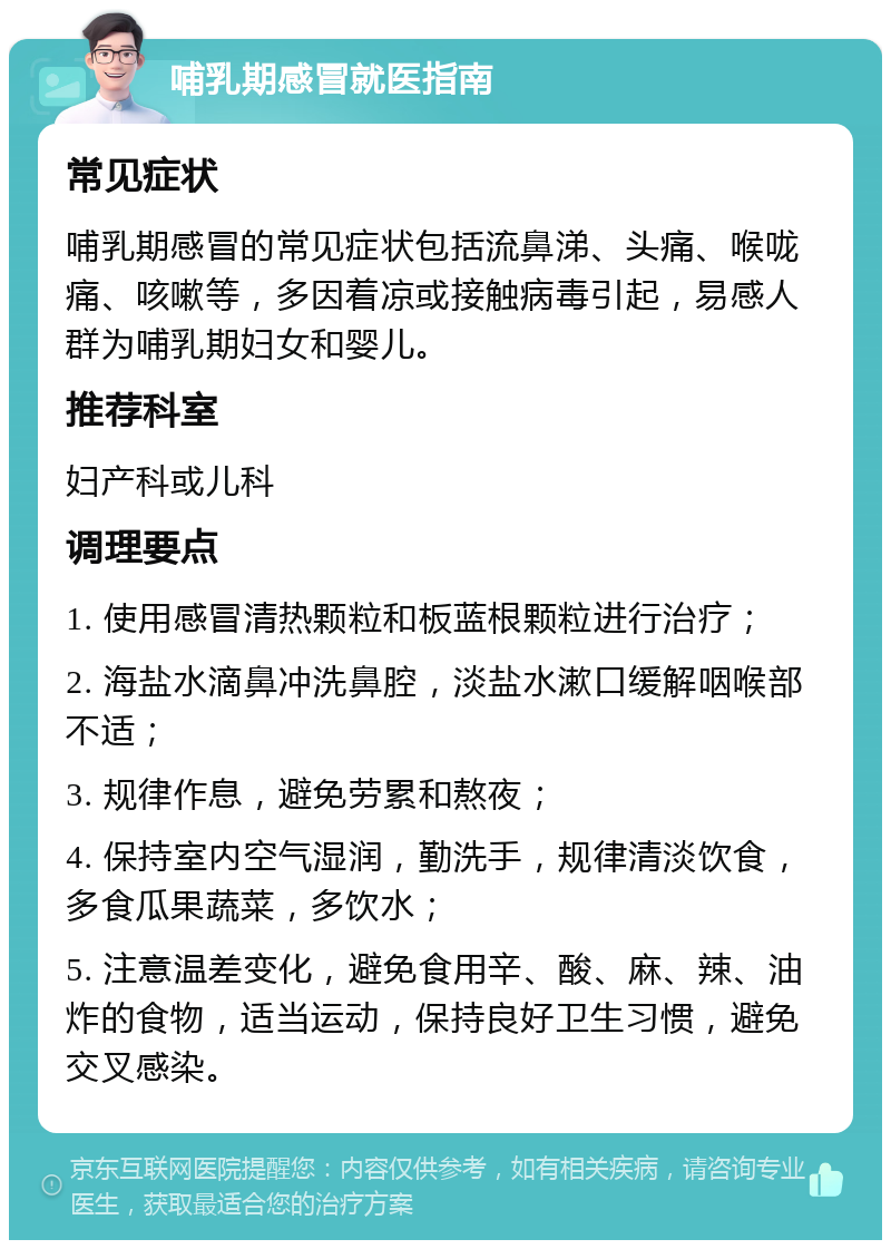 哺乳期感冒就医指南 常见症状 哺乳期感冒的常见症状包括流鼻涕、头痛、喉咙痛、咳嗽等，多因着凉或接触病毒引起，易感人群为哺乳期妇女和婴儿。 推荐科室 妇产科或儿科 调理要点 1. 使用感冒清热颗粒和板蓝根颗粒进行治疗； 2. 海盐水滴鼻冲洗鼻腔，淡盐水漱口缓解咽喉部不适； 3. 规律作息，避免劳累和熬夜； 4. 保持室内空气湿润，勤洗手，规律清淡饮食，多食瓜果蔬菜，多饮水； 5. 注意温差变化，避免食用辛、酸、麻、辣、油炸的食物，适当运动，保持良好卫生习惯，避免交叉感染。