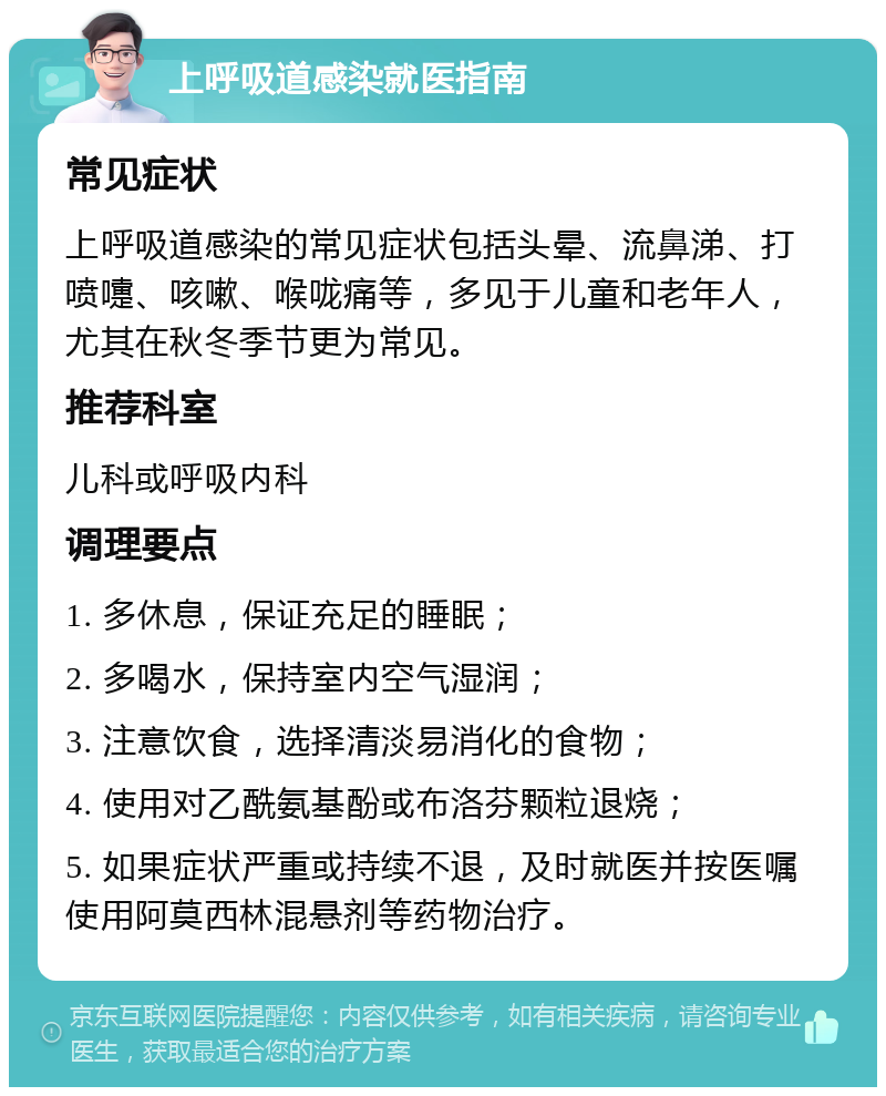 上呼吸道感染就医指南 常见症状 上呼吸道感染的常见症状包括头晕、流鼻涕、打喷嚏、咳嗽、喉咙痛等，多见于儿童和老年人，尤其在秋冬季节更为常见。 推荐科室 儿科或呼吸内科 调理要点 1. 多休息，保证充足的睡眠； 2. 多喝水，保持室内空气湿润； 3. 注意饮食，选择清淡易消化的食物； 4. 使用对乙酰氨基酚或布洛芬颗粒退烧； 5. 如果症状严重或持续不退，及时就医并按医嘱使用阿莫西林混悬剂等药物治疗。