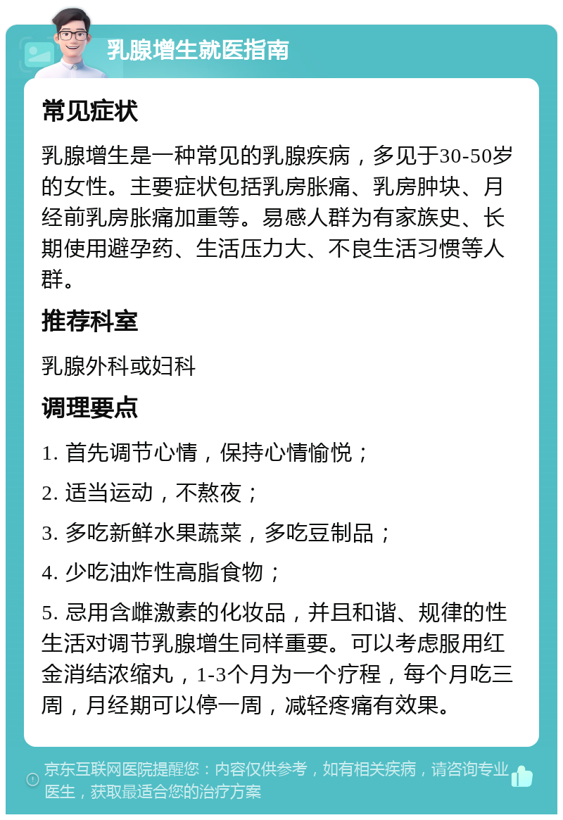 乳腺增生就医指南 常见症状 乳腺增生是一种常见的乳腺疾病，多见于30-50岁的女性。主要症状包括乳房胀痛、乳房肿块、月经前乳房胀痛加重等。易感人群为有家族史、长期使用避孕药、生活压力大、不良生活习惯等人群。 推荐科室 乳腺外科或妇科 调理要点 1. 首先调节心情，保持心情愉悦； 2. 适当运动，不熬夜； 3. 多吃新鲜水果蔬菜，多吃豆制品； 4. 少吃油炸性高脂食物； 5. 忌用含雌激素的化妆品，并且和谐、规律的性生活对调节乳腺增生同样重要。可以考虑服用红金消结浓缩丸，1-3个月为一个疗程，每个月吃三周，月经期可以停一周，减轻疼痛有效果。