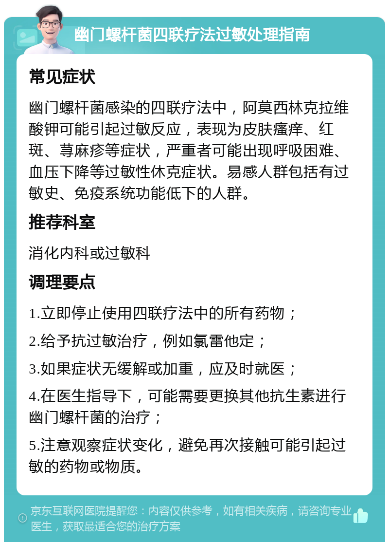 幽门螺杆菌四联疗法过敏处理指南 常见症状 幽门螺杆菌感染的四联疗法中，阿莫西林克拉维酸钾可能引起过敏反应，表现为皮肤瘙痒、红斑、荨麻疹等症状，严重者可能出现呼吸困难、血压下降等过敏性休克症状。易感人群包括有过敏史、免疫系统功能低下的人群。 推荐科室 消化内科或过敏科 调理要点 1.立即停止使用四联疗法中的所有药物； 2.给予抗过敏治疗，例如氯雷他定； 3.如果症状无缓解或加重，应及时就医； 4.在医生指导下，可能需要更换其他抗生素进行幽门螺杆菌的治疗； 5.注意观察症状变化，避免再次接触可能引起过敏的药物或物质。