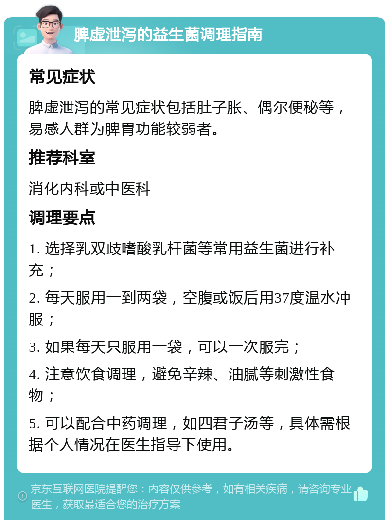 脾虚泄泻的益生菌调理指南 常见症状 脾虚泄泻的常见症状包括肚子胀、偶尔便秘等，易感人群为脾胃功能较弱者。 推荐科室 消化内科或中医科 调理要点 1. 选择乳双歧嗜酸乳杆菌等常用益生菌进行补充； 2. 每天服用一到两袋，空腹或饭后用37度温水冲服； 3. 如果每天只服用一袋，可以一次服完； 4. 注意饮食调理，避免辛辣、油腻等刺激性食物； 5. 可以配合中药调理，如四君子汤等，具体需根据个人情况在医生指导下使用。