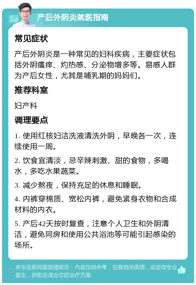 产后外阴炎就医指南 常见症状 产后外阴炎是一种常见的妇科疾病，主要症状包括外阴瘙痒、灼热感、分泌物增多等。易感人群为产后女性，尤其是哺乳期的妈妈们。 推荐科室 妇产科 调理要点 1. 使用红核妇洁洗液清洗外阴，早晚各一次，连续使用一周。 2. 饮食宜清淡，忌辛辣刺激、甜的食物，多喝水，多吃水果蔬菜。 3. 减少熬夜，保持充足的休息和睡眠。 4. 内裤穿棉质、宽松内裤，避免紧身衣物和合成材料的内衣。 5. 产后42天按时复查，注意个人卫生和外阴清洁，避免同房和使用公共浴池等可能引起感染的场所。