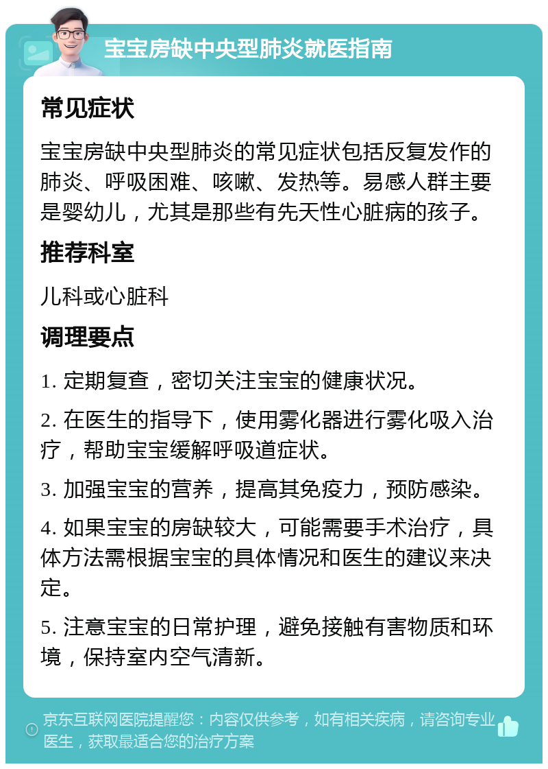 宝宝房缺中央型肺炎就医指南 常见症状 宝宝房缺中央型肺炎的常见症状包括反复发作的肺炎、呼吸困难、咳嗽、发热等。易感人群主要是婴幼儿，尤其是那些有先天性心脏病的孩子。 推荐科室 儿科或心脏科 调理要点 1. 定期复查，密切关注宝宝的健康状况。 2. 在医生的指导下，使用雾化器进行雾化吸入治疗，帮助宝宝缓解呼吸道症状。 3. 加强宝宝的营养，提高其免疫力，预防感染。 4. 如果宝宝的房缺较大，可能需要手术治疗，具体方法需根据宝宝的具体情况和医生的建议来决定。 5. 注意宝宝的日常护理，避免接触有害物质和环境，保持室内空气清新。