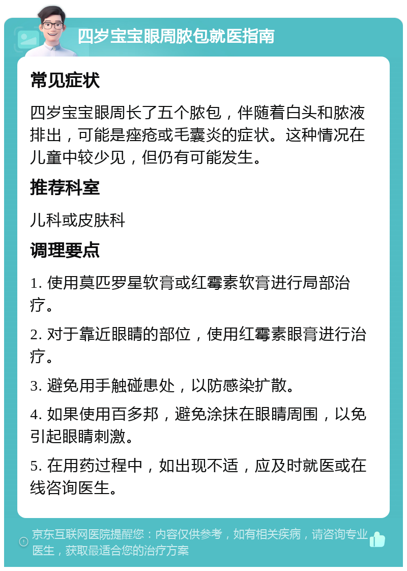 四岁宝宝眼周脓包就医指南 常见症状 四岁宝宝眼周长了五个脓包，伴随着白头和脓液排出，可能是痤疮或毛囊炎的症状。这种情况在儿童中较少见，但仍有可能发生。 推荐科室 儿科或皮肤科 调理要点 1. 使用莫匹罗星软膏或红霉素软膏进行局部治疗。 2. 对于靠近眼睛的部位，使用红霉素眼膏进行治疗。 3. 避免用手触碰患处，以防感染扩散。 4. 如果使用百多邦，避免涂抹在眼睛周围，以免引起眼睛刺激。 5. 在用药过程中，如出现不适，应及时就医或在线咨询医生。