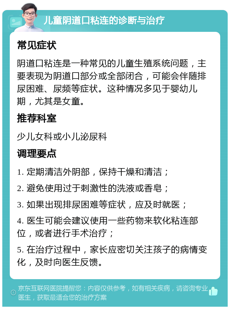 儿童阴道口粘连的诊断与治疗 常见症状 阴道口粘连是一种常见的儿童生殖系统问题，主要表现为阴道口部分或全部闭合，可能会伴随排尿困难、尿频等症状。这种情况多见于婴幼儿期，尤其是女童。 推荐科室 少儿女科或小儿泌尿科 调理要点 1. 定期清洁外阴部，保持干燥和清洁； 2. 避免使用过于刺激性的洗液或香皂； 3. 如果出现排尿困难等症状，应及时就医； 4. 医生可能会建议使用一些药物来软化粘连部位，或者进行手术治疗； 5. 在治疗过程中，家长应密切关注孩子的病情变化，及时向医生反馈。