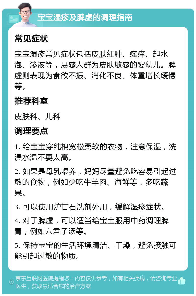 宝宝湿疹及脾虚的调理指南 常见症状 宝宝湿疹常见症状包括皮肤红肿、瘙痒、起水泡、渗液等，易感人群为皮肤敏感的婴幼儿。脾虚则表现为食欲不振、消化不良、体重增长缓慢等。 推荐科室 皮肤科、儿科 调理要点 1. 给宝宝穿纯棉宽松柔软的衣物，注意保湿，洗澡水温不要太高。 2. 如果是母乳喂养，妈妈尽量避免吃容易引起过敏的食物，例如少吃牛羊肉、海鲜等，多吃蔬果。 3. 可以使用炉甘石洗剂外用，缓解湿疹症状。 4. 对于脾虚，可以适当给宝宝服用中药调理脾胃，例如六君子汤等。 5. 保持宝宝的生活环境清洁、干燥，避免接触可能引起过敏的物质。