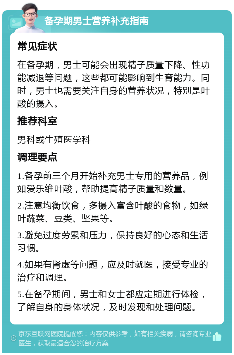 备孕期男士营养补充指南 常见症状 在备孕期，男士可能会出现精子质量下降、性功能减退等问题，这些都可能影响到生育能力。同时，男士也需要关注自身的营养状况，特别是叶酸的摄入。 推荐科室 男科或生殖医学科 调理要点 1.备孕前三个月开始补充男士专用的营养品，例如爱乐维叶酸，帮助提高精子质量和数量。 2.注意均衡饮食，多摄入富含叶酸的食物，如绿叶蔬菜、豆类、坚果等。 3.避免过度劳累和压力，保持良好的心态和生活习惯。 4.如果有肾虚等问题，应及时就医，接受专业的治疗和调理。 5.在备孕期间，男士和女士都应定期进行体检，了解自身的身体状况，及时发现和处理问题。