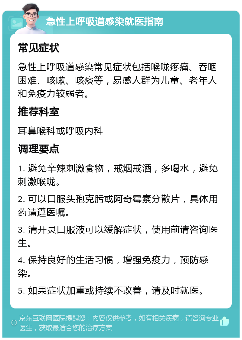 急性上呼吸道感染就医指南 常见症状 急性上呼吸道感染常见症状包括喉咙疼痛、吞咽困难、咳嗽、咳痰等，易感人群为儿童、老年人和免疫力较弱者。 推荐科室 耳鼻喉科或呼吸内科 调理要点 1. 避免辛辣刺激食物，戒烟戒酒，多喝水，避免刺激喉咙。 2. 可以口服头孢克肟或阿奇霉素分散片，具体用药请遵医嘱。 3. 清开灵口服液可以缓解症状，使用前请咨询医生。 4. 保持良好的生活习惯，增强免疫力，预防感染。 5. 如果症状加重或持续不改善，请及时就医。