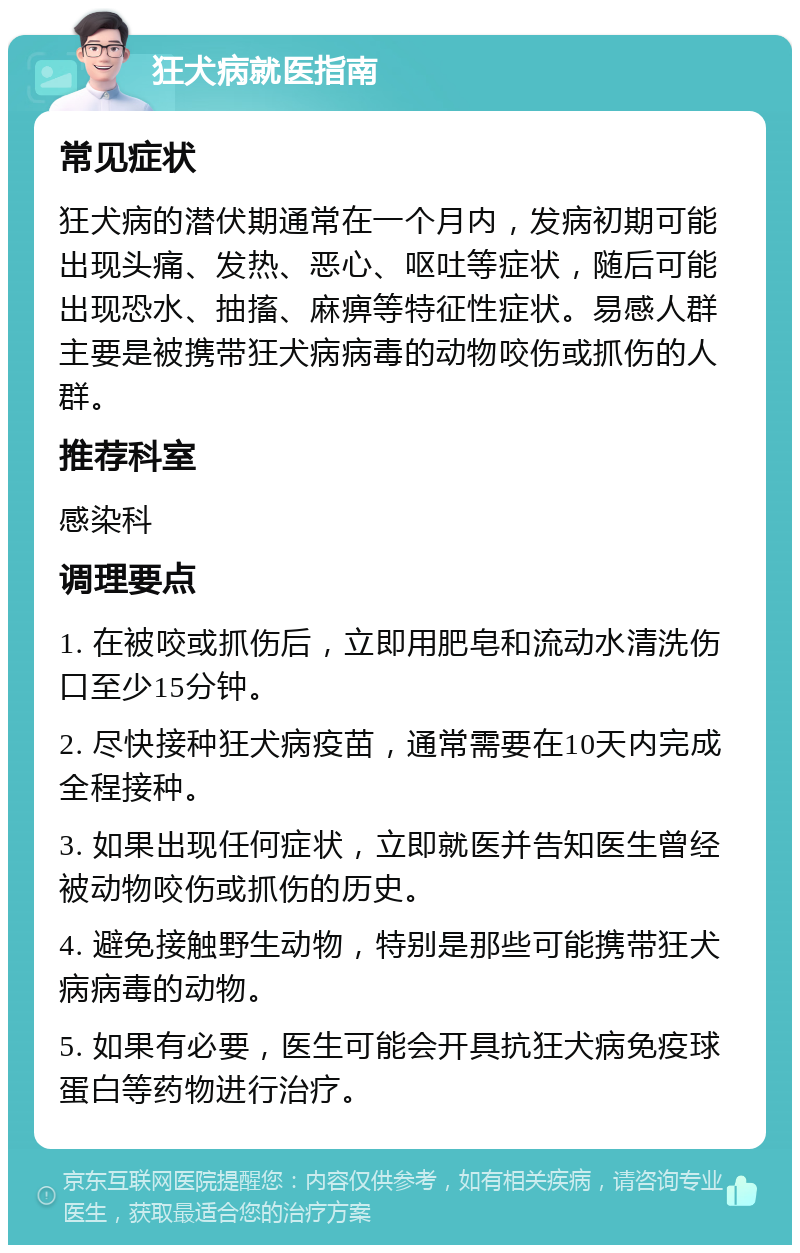 狂犬病就医指南 常见症状 狂犬病的潜伏期通常在一个月内，发病初期可能出现头痛、发热、恶心、呕吐等症状，随后可能出现恐水、抽搐、麻痹等特征性症状。易感人群主要是被携带狂犬病病毒的动物咬伤或抓伤的人群。 推荐科室 感染科 调理要点 1. 在被咬或抓伤后，立即用肥皂和流动水清洗伤口至少15分钟。 2. 尽快接种狂犬病疫苗，通常需要在10天内完成全程接种。 3. 如果出现任何症状，立即就医并告知医生曾经被动物咬伤或抓伤的历史。 4. 避免接触野生动物，特别是那些可能携带狂犬病病毒的动物。 5. 如果有必要，医生可能会开具抗狂犬病免疫球蛋白等药物进行治疗。