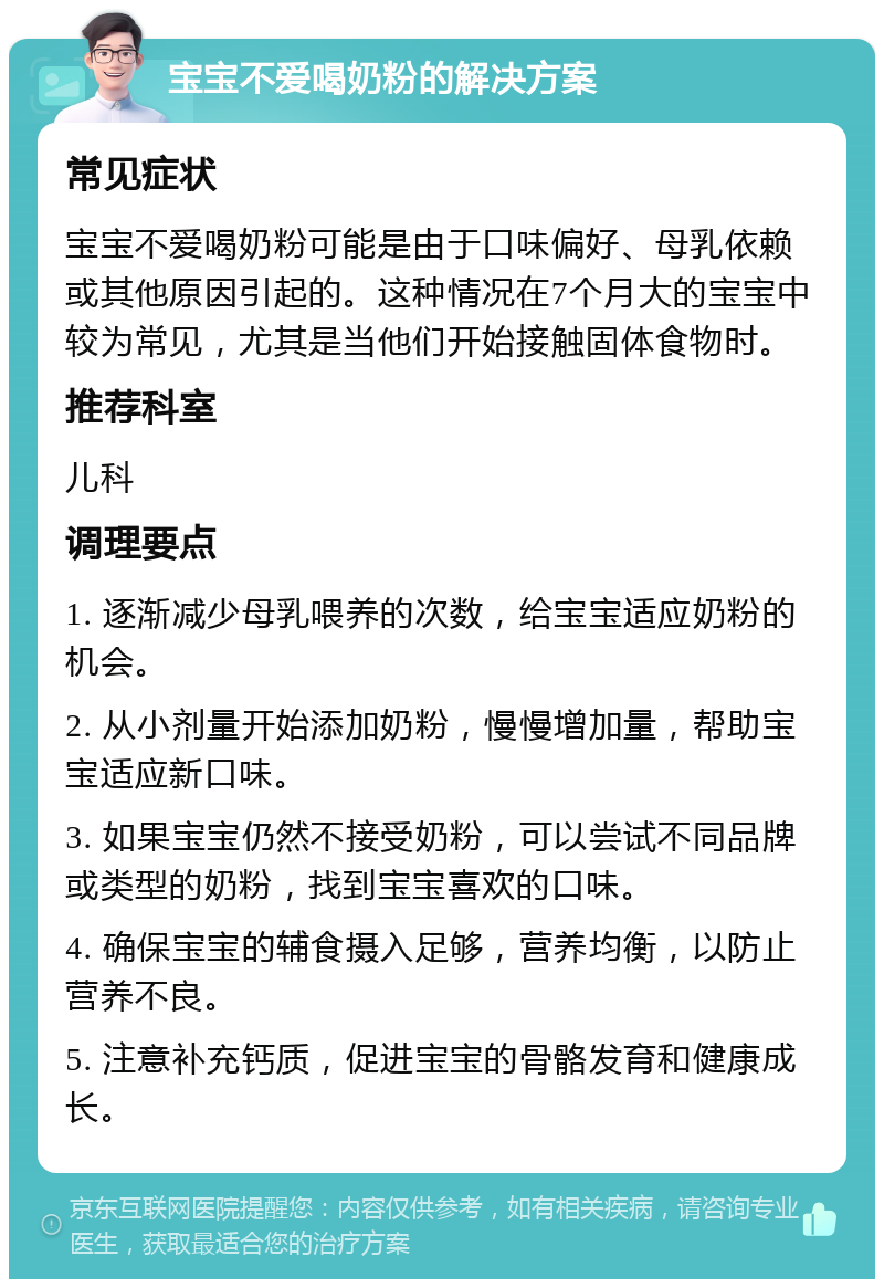 宝宝不爱喝奶粉的解决方案 常见症状 宝宝不爱喝奶粉可能是由于口味偏好、母乳依赖或其他原因引起的。这种情况在7个月大的宝宝中较为常见，尤其是当他们开始接触固体食物时。 推荐科室 儿科 调理要点 1. 逐渐减少母乳喂养的次数，给宝宝适应奶粉的机会。 2. 从小剂量开始添加奶粉，慢慢增加量，帮助宝宝适应新口味。 3. 如果宝宝仍然不接受奶粉，可以尝试不同品牌或类型的奶粉，找到宝宝喜欢的口味。 4. 确保宝宝的辅食摄入足够，营养均衡，以防止营养不良。 5. 注意补充钙质，促进宝宝的骨骼发育和健康成长。