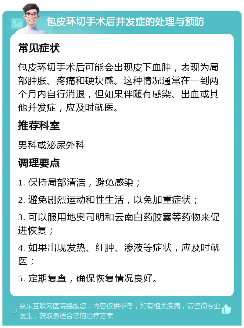 包皮环切手术后并发症的处理与预防 常见症状 包皮环切手术后可能会出现皮下血肿，表现为局部肿胀、疼痛和硬块感。这种情况通常在一到两个月内自行消退，但如果伴随有感染、出血或其他并发症，应及时就医。 推荐科室 男科或泌尿外科 调理要点 1. 保持局部清洁，避免感染； 2. 避免剧烈运动和性生活，以免加重症状； 3. 可以服用地奥司明和云南白药胶囊等药物来促进恢复； 4. 如果出现发热、红肿、渗液等症状，应及时就医； 5. 定期复查，确保恢复情况良好。