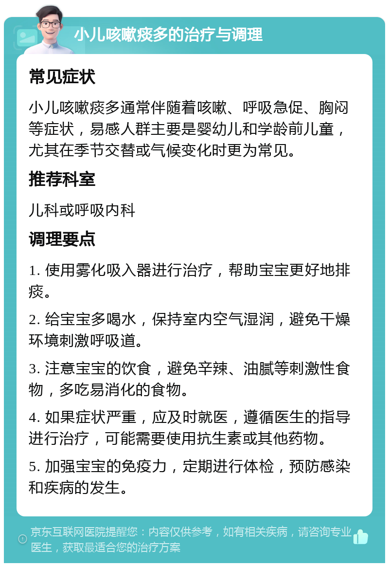 小儿咳嗽痰多的治疗与调理 常见症状 小儿咳嗽痰多通常伴随着咳嗽、呼吸急促、胸闷等症状，易感人群主要是婴幼儿和学龄前儿童，尤其在季节交替或气候变化时更为常见。 推荐科室 儿科或呼吸内科 调理要点 1. 使用雾化吸入器进行治疗，帮助宝宝更好地排痰。 2. 给宝宝多喝水，保持室内空气湿润，避免干燥环境刺激呼吸道。 3. 注意宝宝的饮食，避免辛辣、油腻等刺激性食物，多吃易消化的食物。 4. 如果症状严重，应及时就医，遵循医生的指导进行治疗，可能需要使用抗生素或其他药物。 5. 加强宝宝的免疫力，定期进行体检，预防感染和疾病的发生。