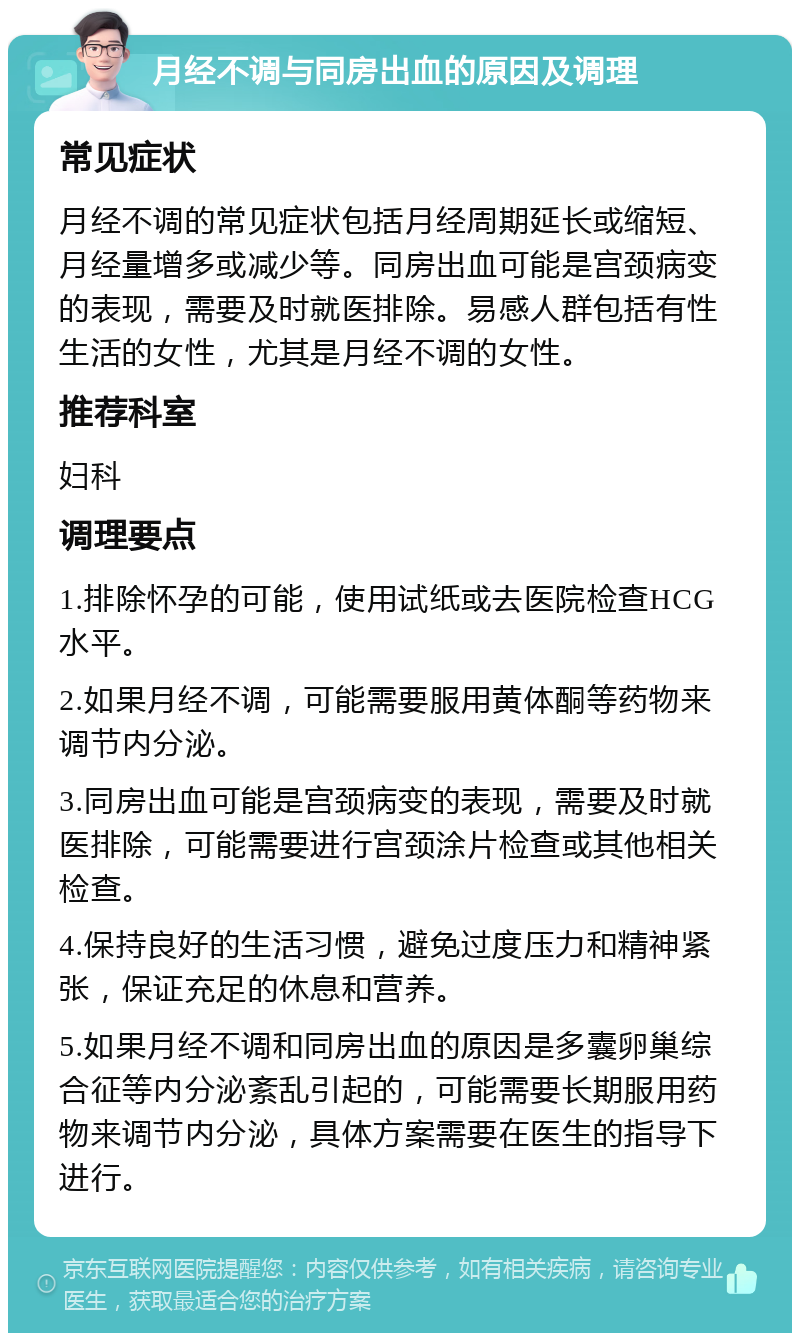 月经不调与同房出血的原因及调理 常见症状 月经不调的常见症状包括月经周期延长或缩短、月经量增多或减少等。同房出血可能是宫颈病变的表现，需要及时就医排除。易感人群包括有性生活的女性，尤其是月经不调的女性。 推荐科室 妇科 调理要点 1.排除怀孕的可能，使用试纸或去医院检查HCG水平。 2.如果月经不调，可能需要服用黄体酮等药物来调节内分泌。 3.同房出血可能是宫颈病变的表现，需要及时就医排除，可能需要进行宫颈涂片检查或其他相关检查。 4.保持良好的生活习惯，避免过度压力和精神紧张，保证充足的休息和营养。 5.如果月经不调和同房出血的原因是多囊卵巢综合征等内分泌紊乱引起的，可能需要长期服用药物来调节内分泌，具体方案需要在医生的指导下进行。