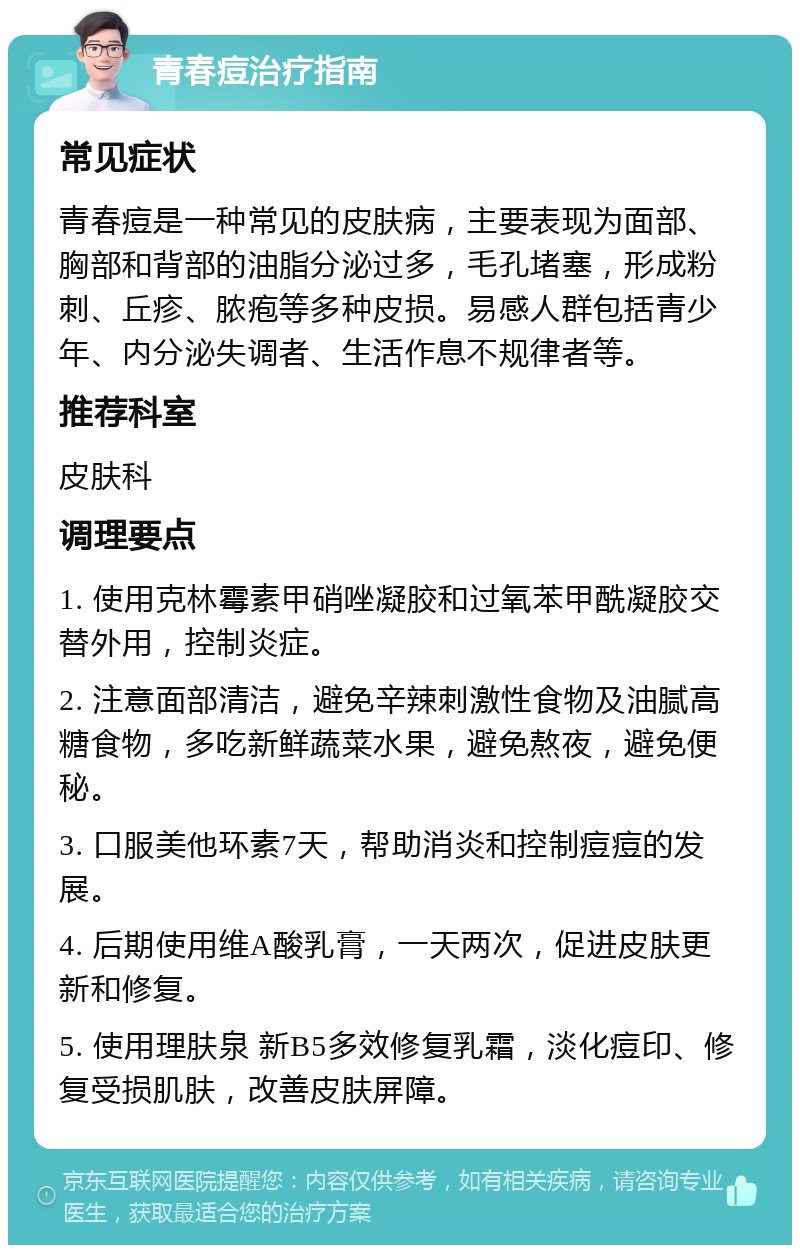 青春痘治疗指南 常见症状 青春痘是一种常见的皮肤病，主要表现为面部、胸部和背部的油脂分泌过多，毛孔堵塞，形成粉刺、丘疹、脓疱等多种皮损。易感人群包括青少年、内分泌失调者、生活作息不规律者等。 推荐科室 皮肤科 调理要点 1. 使用克林霉素甲硝唑凝胶和过氧苯甲酰凝胶交替外用，控制炎症。 2. 注意面部清洁，避免辛辣刺激性食物及油腻高糖食物，多吃新鲜蔬菜水果，避免熬夜，避免便秘。 3. 口服美他环素7天，帮助消炎和控制痘痘的发展。 4. 后期使用维A酸乳膏，一天两次，促进皮肤更新和修复。 5. 使用理肤泉 新B5多效修复乳霜，淡化痘印、修复受损肌肤，改善皮肤屏障。