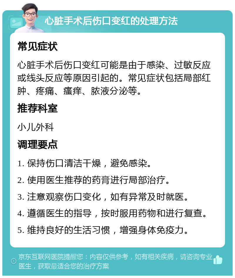 心脏手术后伤口变红的处理方法 常见症状 心脏手术后伤口变红可能是由于感染、过敏反应或线头反应等原因引起的。常见症状包括局部红肿、疼痛、瘙痒、脓液分泌等。 推荐科室 小儿外科 调理要点 1. 保持伤口清洁干燥，避免感染。 2. 使用医生推荐的药膏进行局部治疗。 3. 注意观察伤口变化，如有异常及时就医。 4. 遵循医生的指导，按时服用药物和进行复查。 5. 维持良好的生活习惯，增强身体免疫力。