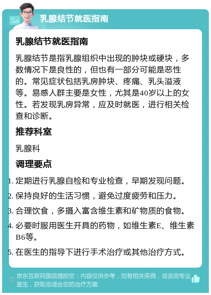 乳腺结节就医指南 乳腺结节就医指南 乳腺结节是指乳腺组织中出现的肿块或硬块，多数情况下是良性的，但也有一部分可能是恶性的。常见症状包括乳房肿块、疼痛、乳头溢液等。易感人群主要是女性，尤其是40岁以上的女性。若发现乳房异常，应及时就医，进行相关检查和诊断。 推荐科室 乳腺科 调理要点 定期进行乳腺自检和专业检查，早期发现问题。 保持良好的生活习惯，避免过度疲劳和压力。 合理饮食，多摄入富含维生素和矿物质的食物。 必要时服用医生开具的药物，如维生素E、维生素B6等。 在医生的指导下进行手术治疗或其他治疗方式。