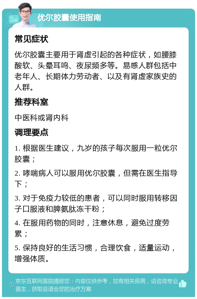 优尔胶囊使用指南 常见症状 优尔胶囊主要用于肾虚引起的各种症状，如腰膝酸软、头晕耳鸣、夜尿频多等。易感人群包括中老年人、长期体力劳动者、以及有肾虚家族史的人群。 推荐科室 中医科或肾内科 调理要点 1. 根据医生建议，九岁的孩子每次服用一粒优尔胶囊； 2. 哮喘病人可以服用优尔胶囊，但需在医生指导下； 3. 对于免疫力较低的患者，可以同时服用转移因子口服液和脾氨肽冻干粉； 4. 在服用药物的同时，注意休息，避免过度劳累； 5. 保持良好的生活习惯，合理饮食，适量运动，增强体质。